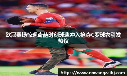 欧冠赛场惊现奇葩时刻球迷冲入抢夺C罗球衣引发热议