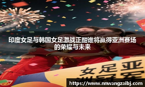 印度女足与韩国女足激战正酣谁将赢得亚洲赛场的荣耀与未来